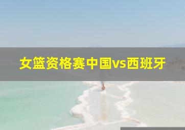 女篮资格赛中国vs西班牙