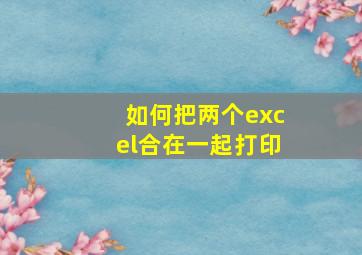 如何把两个excel合在一起打印