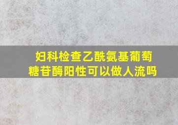 妇科检查乙酰氨基葡萄糖苷酶阳性可以做人流吗