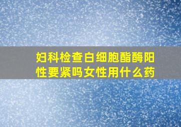 妇科检查白细胞酯酶阳性要紧吗女性用什么药