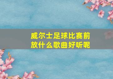 威尔士足球比赛前放什么歌曲好听呢