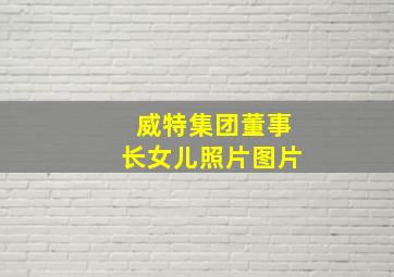 威特集团董事长女儿照片图片