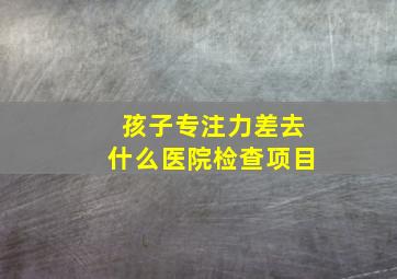 孩子专注力差去什么医院检查项目