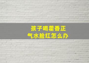 孩子喝藿香正气水脸红怎么办