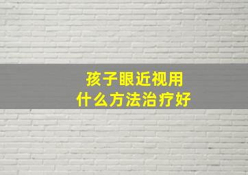 孩子眼近视用什么方法治疗好