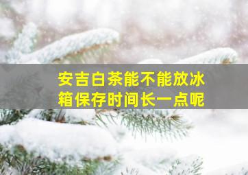 安吉白茶能不能放冰箱保存时间长一点呢