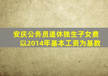 安庆公务员退休独生子女费以2014年基本工资为基数