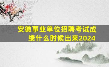 安徽事业单位招聘考试成绩什么时候出来2024