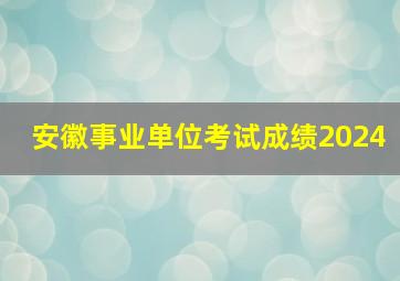 安徽事业单位考试成绩2024