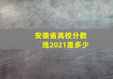 安徽省高校分数线2021是多少