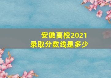 安徽高校2021录取分数线是多少