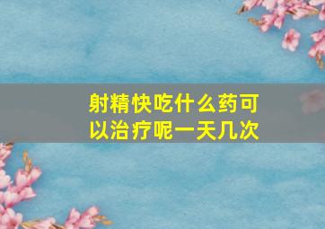 射精快吃什么药可以治疗呢一天几次