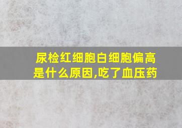 尿检红细胞白细胞偏高是什么原因,吃了血压药