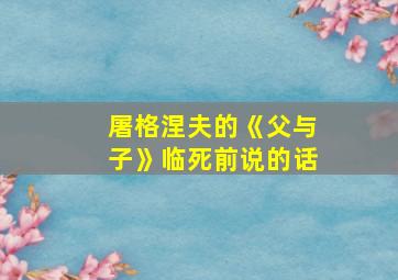 屠格涅夫的《父与子》临死前说的话