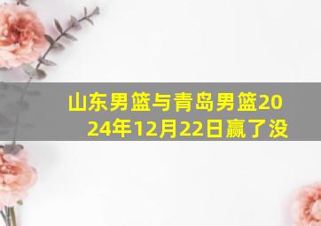 山东男篮与青岛男篮2024年12月22日赢了没