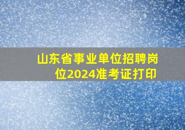 山东省事业单位招聘岗位2024准考证打印