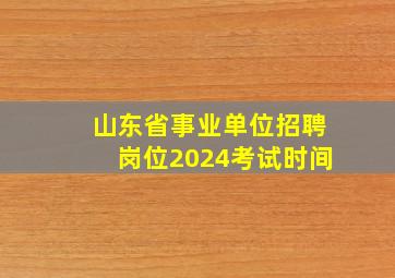 山东省事业单位招聘岗位2024考试时间