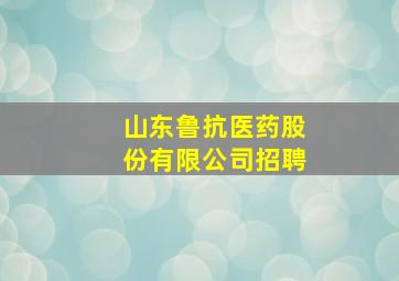 山东鲁抗医药股份有限公司招聘