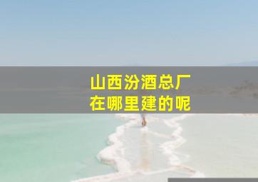 山西汾酒总厂在哪里建的呢