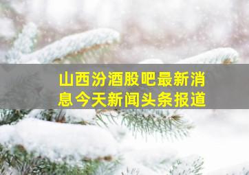 山西汾酒股吧最新消息今天新闻头条报道