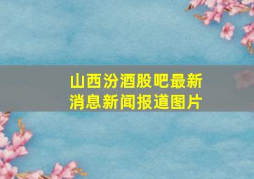 山西汾酒股吧最新消息新闻报道图片