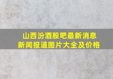 山西汾酒股吧最新消息新闻报道图片大全及价格