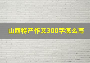 山西特产作文300字怎么写