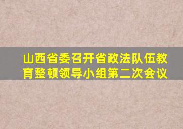 山西省委召开省政法队伍教育整顿领导小组第二次会议