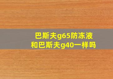 巴斯夫g65防冻液和巴斯夫g40一样吗