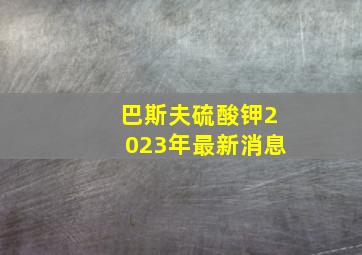 巴斯夫硫酸钾2023年最新消息