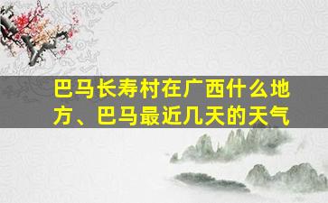 巴马长寿村在广西什么地方、巴马最近几天的天气