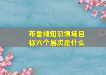 布鲁姆知识领域目标六个层次是什么