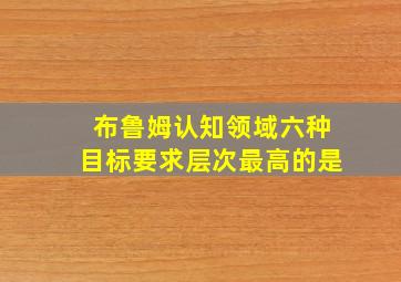 布鲁姆认知领域六种目标要求层次最高的是