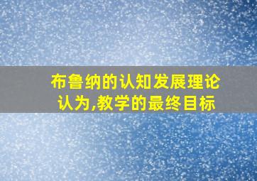 布鲁纳的认知发展理论认为,教学的最终目标