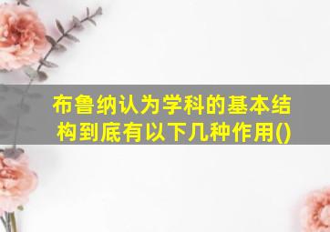 布鲁纳认为学科的基本结构到底有以下几种作用()