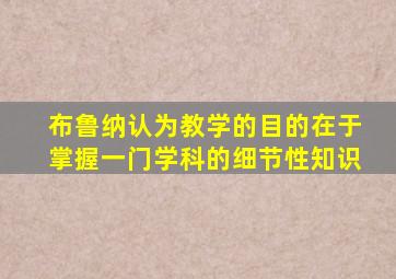 布鲁纳认为教学的目的在于掌握一门学科的细节性知识