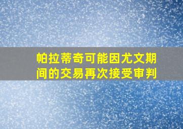 帕拉蒂奇可能因尤文期间的交易再次接受审判