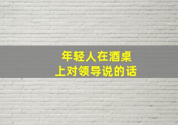 年轻人在酒桌上对领导说的话