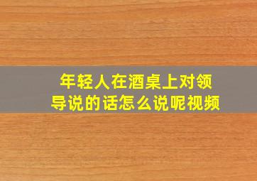 年轻人在酒桌上对领导说的话怎么说呢视频