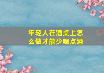 年轻人在酒桌上怎么做才能少喝点酒