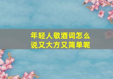 年轻人敬酒词怎么说又大方又简单呢