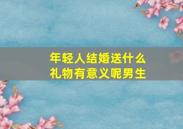 年轻人结婚送什么礼物有意义呢男生