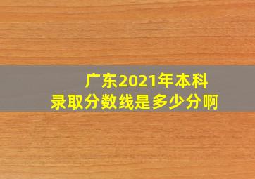 广东2021年本科录取分数线是多少分啊