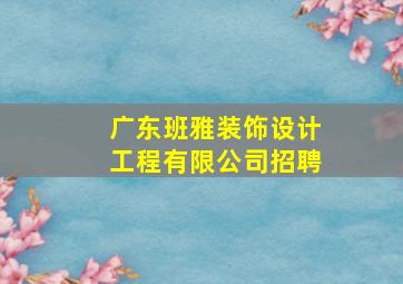 广东班雅装饰设计工程有限公司招聘