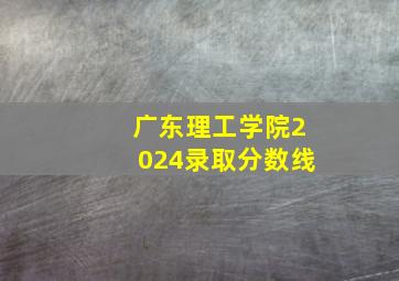 广东理工学院2024录取分数线