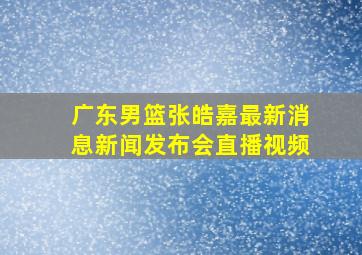 广东男篮张皓嘉最新消息新闻发布会直播视频