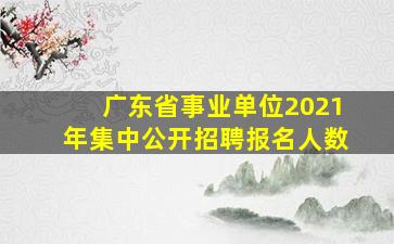 广东省事业单位2021年集中公开招聘报名人数