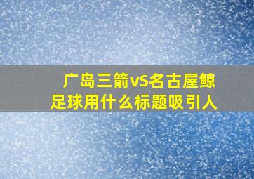 广岛三箭vS名古屋鲸足球用什么标题吸引人