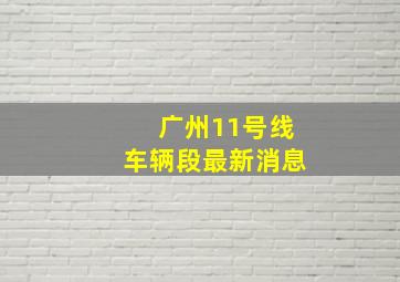 广州11号线车辆段最新消息