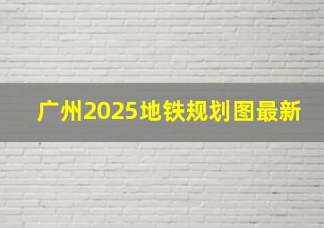 广州2025地铁规划图最新